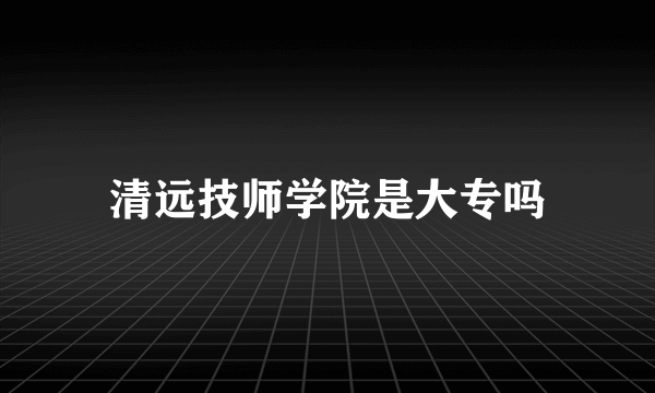 清远技师学院是大专吗