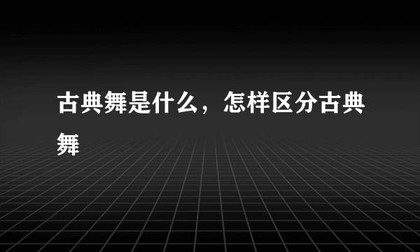 古典舞是什么，怎样区分古典舞