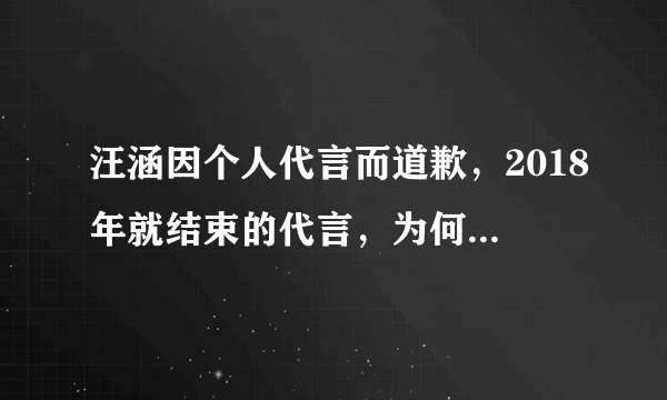 汪涵因个人代言而道歉，2018年就结束的代言，为何现在才出来道歉？