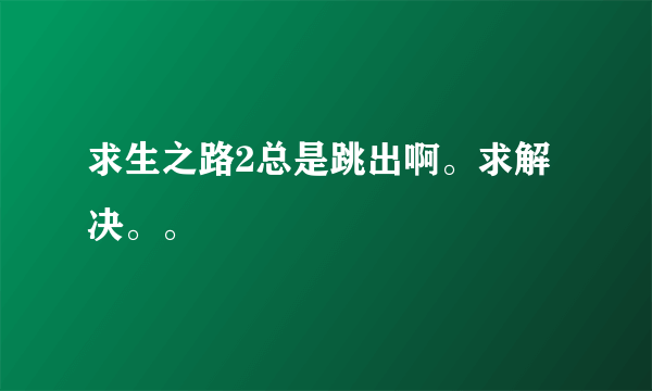 求生之路2总是跳出啊。求解决。。