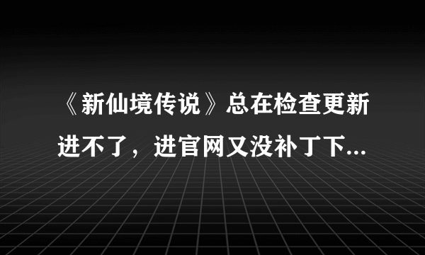 《新仙境传说》总在检查更新进不了，进官网又没补丁下载..求解