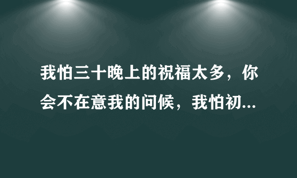 我怕三十晚上的祝福太多，你会不在意我的问候，我怕初一早上的鞭炮太吵，你