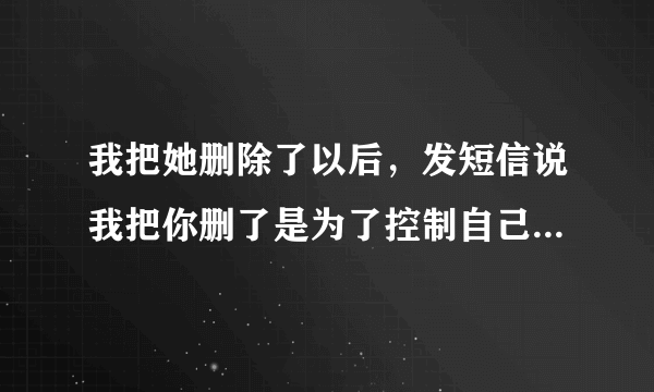 我把她删除了以后，发短信说我把你删了是为了控制自己以后不在骚扰你，希望向你说的咱俩互补相欠，她回短？