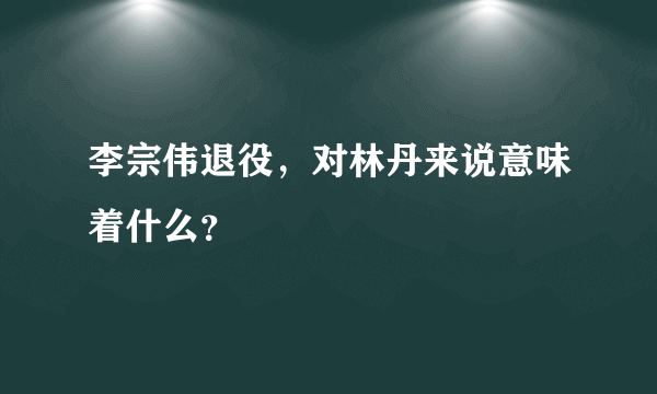 李宗伟退役，对林丹来说意味着什么？