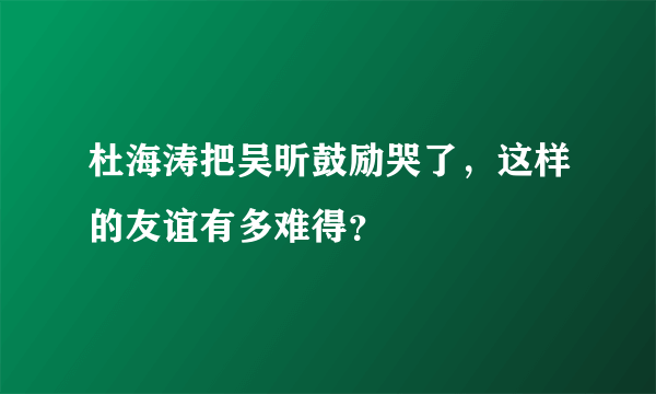 杜海涛把吴昕鼓励哭了，这样的友谊有多难得？