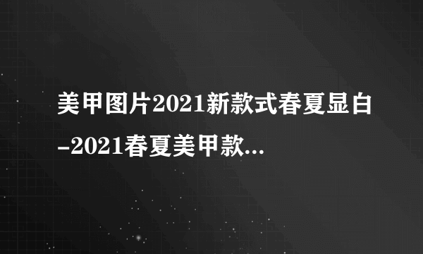 美甲图片2021新款式春夏显白-2021春夏美甲款式-飞外网