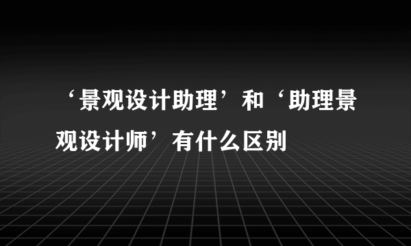 ‘景观设计助理’和‘助理景观设计师’有什么区别