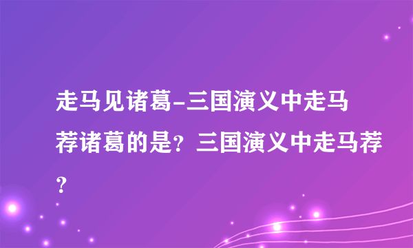 走马见诸葛-三国演义中走马荐诸葛的是？三国演义中走马荐？