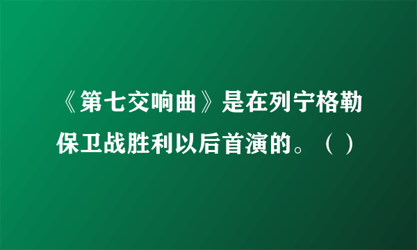 《第七交响曲》是在列宁格勒保卫战胜利以后首演的。（）