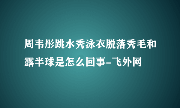 周韦彤跳水秀泳衣脱落秀毛和露半球是怎么回事-飞外网