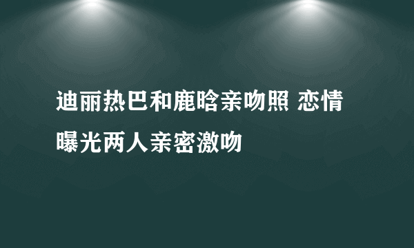 迪丽热巴和鹿晗亲吻照 恋情曝光两人亲密激吻