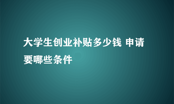 大学生创业补贴多少钱 申请要哪些条件