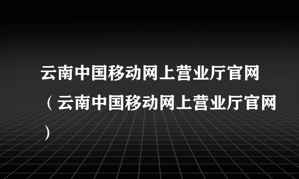 云南中国移动网上营业厅官网（云南中国移动网上营业厅官网）