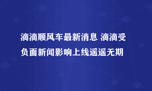 滴滴顺风车最新消息 滴滴受负面新闻影响上线遥遥无期