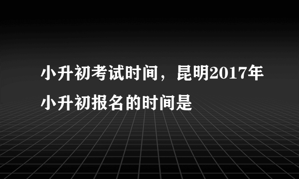 小升初考试时间，昆明2017年小升初报名的时间是