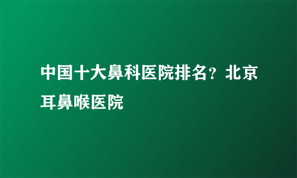 中国十大鼻科医院排名？北京耳鼻喉医院