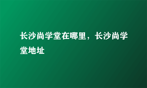 长沙尚学堂在哪里，长沙尚学堂地址