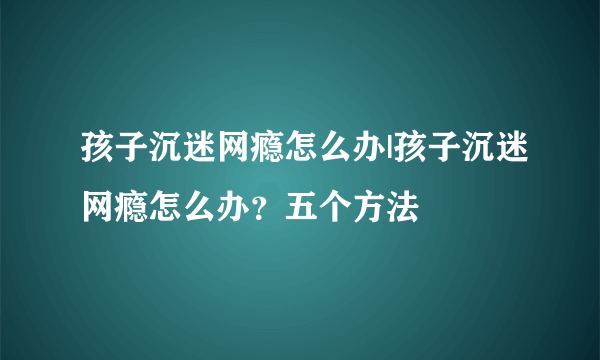 孩子沉迷网瘾怎么办|孩子沉迷网瘾怎么办？五个方法