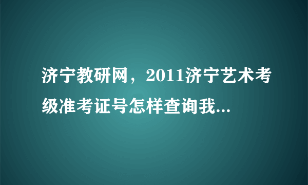 济宁教研网，2011济宁艺术考级准考证号怎样查询我们的准考证丢了