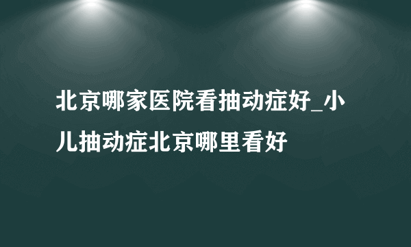 北京哪家医院看抽动症好_小儿抽动症北京哪里看好