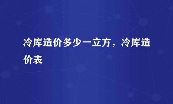 冷库造价多少一立方，冷库造价表