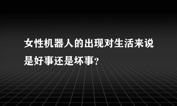 女性机器人的出现对生活来说是好事还是坏事？