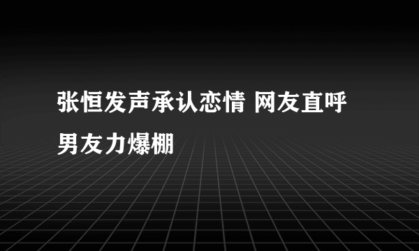 张恒发声承认恋情 网友直呼男友力爆棚