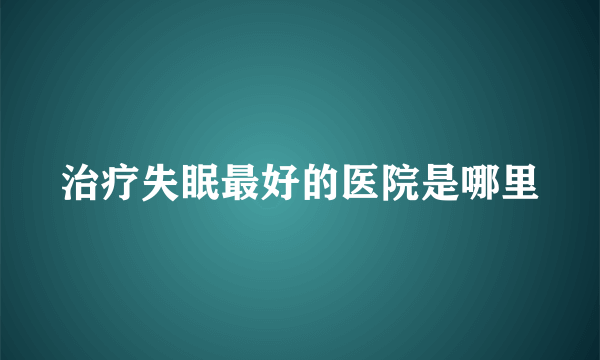 治疗失眠最好的医院是哪里