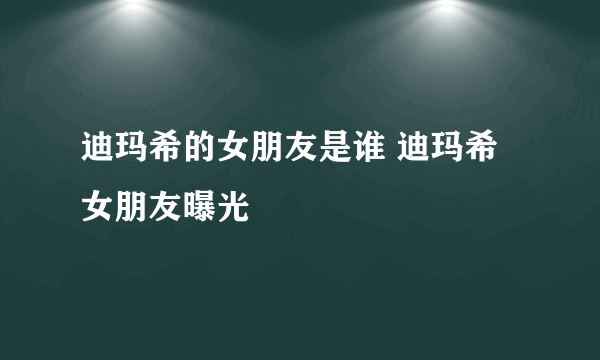 迪玛希的女朋友是谁 迪玛希女朋友曝光