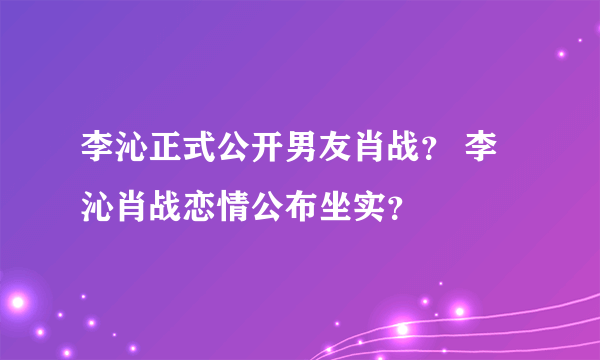 李沁正式公开男友肖战？ 李沁肖战恋情公布坐实？