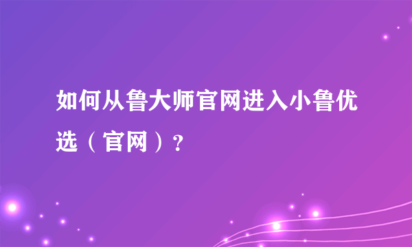 如何从鲁大师官网进入小鲁优选（官网）？