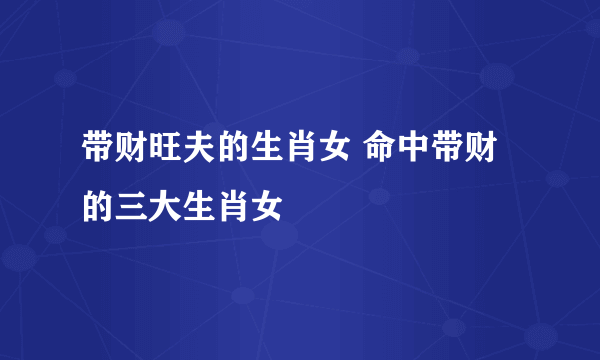 带财旺夫的生肖女 命中带财的三大生肖女