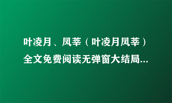 叶凌月、凤莘（叶凌月凤莘）全文免费阅读无弹窗大结局_叶凌月、凤莘小说全文免费阅读最新章节列表（叶凌月、凤莘）