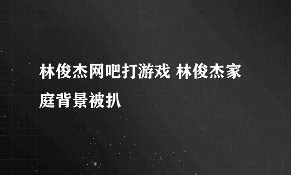 林俊杰网吧打游戏 林俊杰家庭背景被扒