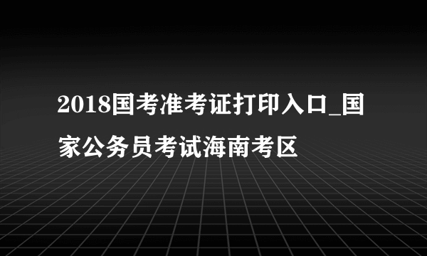 2018国考准考证打印入口_国家公务员考试海南考区