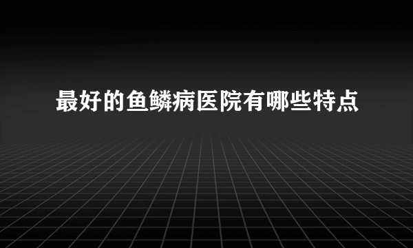 最好的鱼鳞病医院有哪些特点