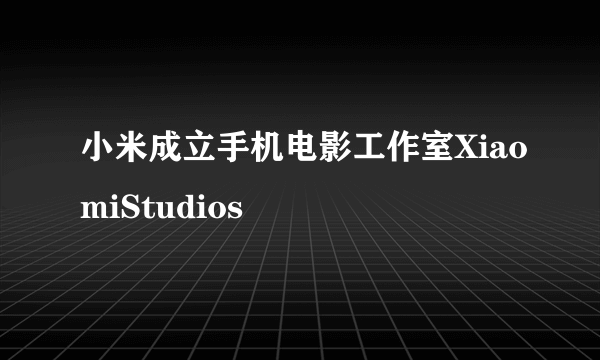 小米成立手机电影工作室XiaomiStudios