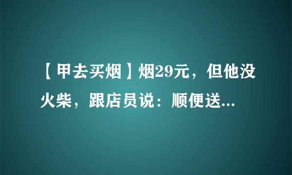 【甲去买烟】烟29元，但他没火柴，跟店员说：顺便送一盒火柴吧。店员没给。【乙去买烟】烟29元，他也没？