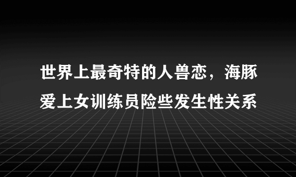 世界上最奇特的人兽恋，海豚爱上女训练员险些发生性关系