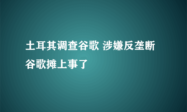 土耳其调查谷歌 涉嫌反垄断谷歌摊上事了