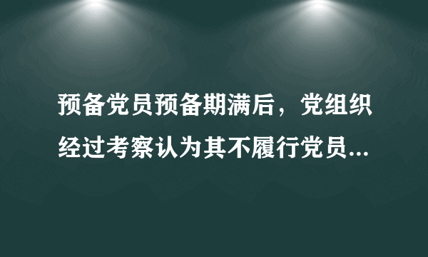 预备党员预备期满后，党组织经过考察认为其不履行党员义务，不具备党员条件的，应当怎么样?（）