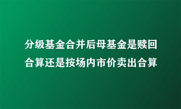 分级基金合并后母基金是赎回合算还是按场内市价卖出合算