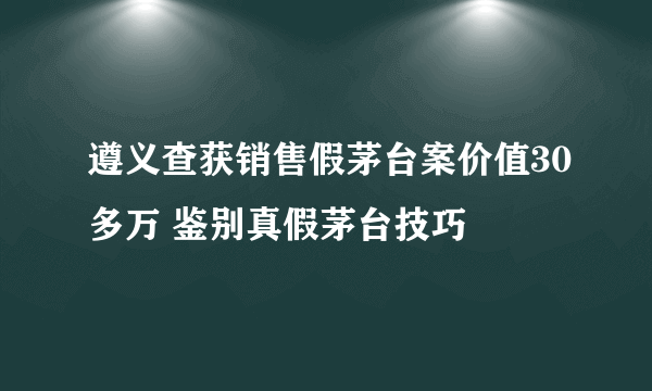 遵义查获销售假茅台案价值30多万 鉴别真假茅台技巧