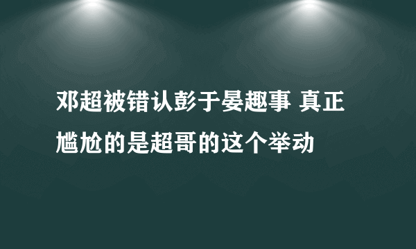 邓超被错认彭于晏趣事 真正尴尬的是超哥的这个举动