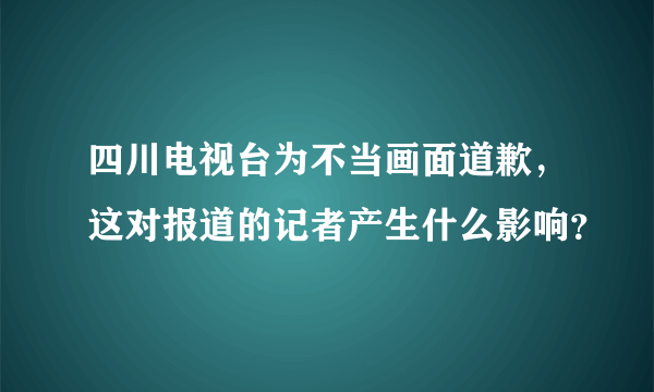 四川电视台为不当画面道歉，这对报道的记者产生什么影响？