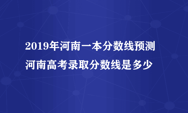 2019年河南一本分数线预测 河南高考录取分数线是多少