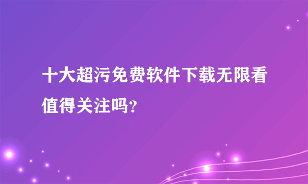 十大超污免费软件下载无限看值得关注吗？