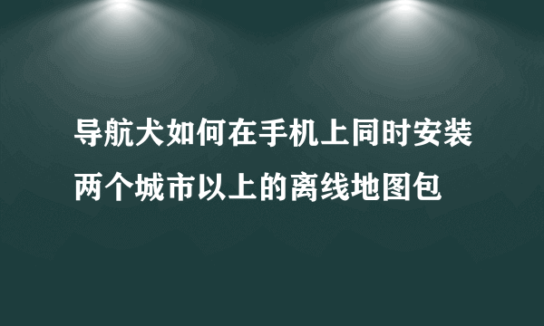 导航犬如何在手机上同时安装两个城市以上的离线地图包