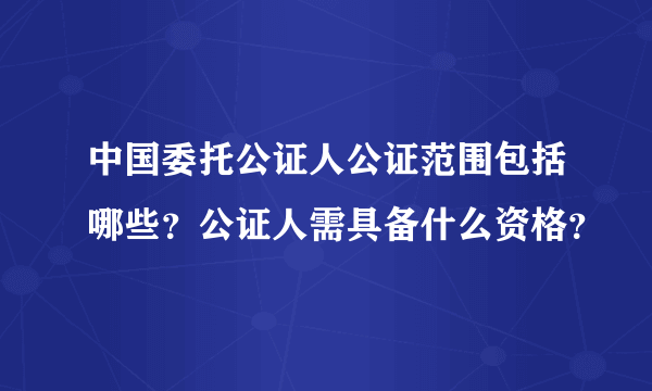 中国委托公证人公证范围包括哪些？公证人需具备什么资格？