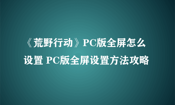 《荒野行动》PC版全屏怎么设置 PC版全屏设置方法攻略